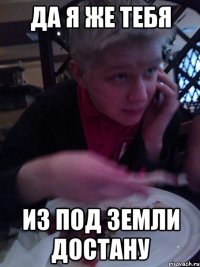 да я же тебя из под земли достану