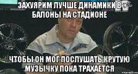 захуярим лучше динамики в балоны на стадионе чтобы он мог послушать крутую музычку пока трахается