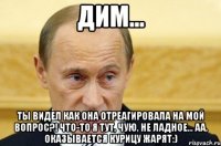 дим... ты видел как она отреагировала на мой вопрос?! что-то я тут, чую, не ладное... аа, оказывается курицу жарят:)