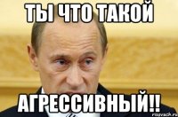 ты что такой агрессивный!!