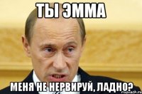 ты эмма меня не нервируй, ладно?