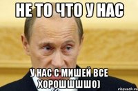 не то что у нас у нас с мишей все хорошшшшо)