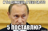 и ты думаешь я тебе за это 5 поставлю?