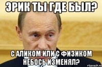 эрик ты где был? с аликом или с физиком небось изменял?