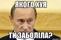 якого хуя ти заболіла?