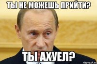 ты не можешь прийти? ты ахуел?