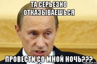 та серьезно отказываешься провести со мной ночь???