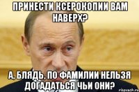 принести ксерокопии вам наверх? а, блядь, по фамилии нельзя догадаться чьи они?