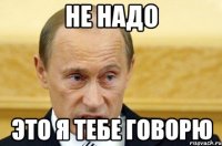 не надо это я тебе говорю