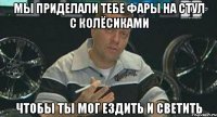 мы приделали тебе фары на стул с колёсиками чтобы ты мог ездить и светить