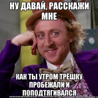 ну давай, расскажи мне как ты утром трёшку пробежали и поподтягивался