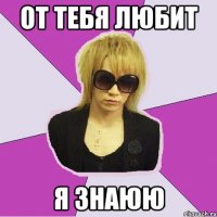 от тебя любит я знаюю