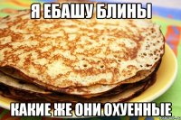 я ебашу блины какие же они охуенные