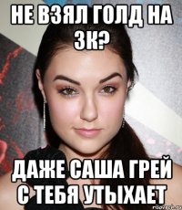 не взял голд на 3к? даже саша грей с тебя утыхает