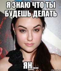 я знаю что ты будешь делать ян....