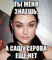 ты меня знаешь, а сашу серова еще нет