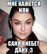 мне кажется или саня виебет дану :3