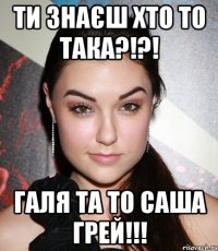 ти знаєш хто то така?!?! галя та то саша грей!!!