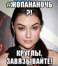 #жопананочь ?! круглы, завязывайте!