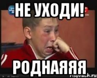 не уходи! роднаяяя