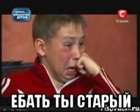  ебать ты старый