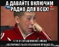 а давайте включим радио для всех! а то от наушников у меня увеличиваться слуховой проход )))