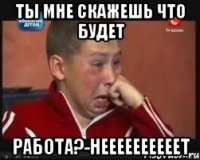 ты мне скажешь что будет работа?-неееееееееет