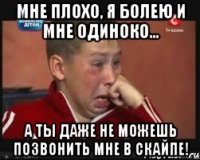 мне плохо, я болею и мне одиноко... а ты даже не можешь позвонить мне в скайпе!