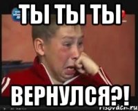ты ты ты вернулся?!