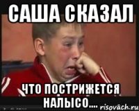 саша сказал что пострижется налысо....