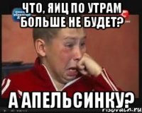 что, яиц по утрам больше не будет? а апельсинку?