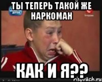 ты теперь такой же наркоман как и я??