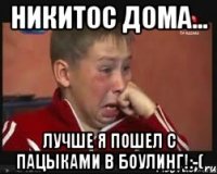 никитос дома... лучше я пошел с пацыками в боулинг!:-(