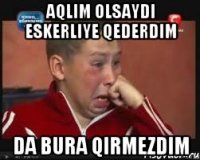 aqlim olsaydi eskerliye qederdim da bura qirmezdim