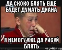да скоко блять еще будет думать диана я немогу уже да рисуй блять