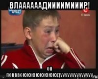 влаааааадиииимииир! он повввсююююююююдуууууууууууууу