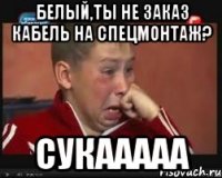 белый,ты не заказ кабель на спецмонтаж? сукааааа