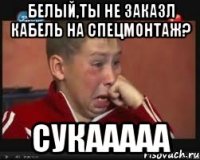 белый,ты не заказл кабель на спецмонтаж? сукааааа