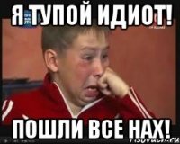 я тупой идиот! пошли все нах!