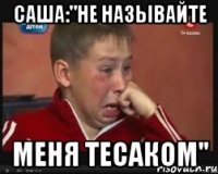 саша:"не называйте меня тесаком"