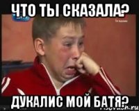 что ты сказала? дукалис мой батя?