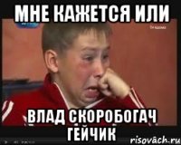 мне кажется или влад скоробогач гейчик