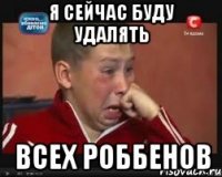 я сейчас буду удалять всех роббенов