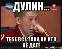 дулин... тебе все таки ни кто не дал!