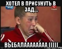 хотел в присунуть в зад.... вьебалаааааааа (((((