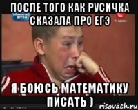 после того как русичка сказала про егэ я боюсь математику писать )