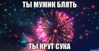 ты мужик блять ты крут сука