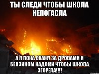 ты следи чтобы школа непогасла а я пока схажу за дровами и бензином надожи чтобы школа згорела!!!