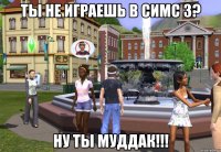 ты не играешь в симс 3? ну ты муддак!!!