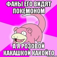 фаны его видят покемоном а я розовой какашкой какойто